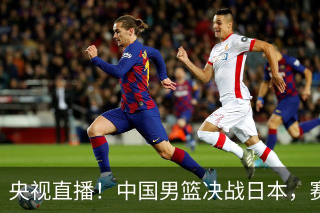 央视直播！中国男篮决战日本，赛前有3个好消息，赢球进决赛有戏